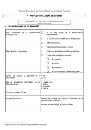 MAESTRÍA INTERNACIONAL    EN   HACIENDA PÚBLICA Y ADMINISTRACIÓN FINANCIERA


                                    F – PARTE QUINTA: LINEAS DE REFORMA


                                 Documento 16: USO DE TECNOLOGÍAS DE LA
                                              INFORMACIÓN
16      TECNOLOGÍAS DE LA INFORMACIÓN


     Área informática       de    la   Administración               Es un área propia        de   la    Administración
     Presupuestaria1                                                Presupuestaria

                                                          x         Es un área común del Ministerio de Hacienda

                                                                    Está externalizada

                                                                    Otras soluciones (señálense cuáles)

     Bases de datos informáticas                          x         Existe una única base de datos centralizada

                                                                    Existen diferentes bases de datos

                                                                           Por gestores

                                                                           Por áreas

                                                                           Por territorio

                                                                           Por otros criterios (señálense cuáles)

     Control de accesos y seguridad de la X SÍ
     información                             No

     Uso de aplicaciones informáticas en las     Elaboración
     diferentes áreas                        x Gestión
                                             x Ejecución
                                             x Control

     Servicios prestados On line


     Equipos informáticos                                 Número de equipos de cómputo individuales en la
                                                          Administración Financiera:

                                                          Número de terminales y PC’s / funcionario:




1
    Marcar con una cruz la casilla correspondiente a la respuesta
 