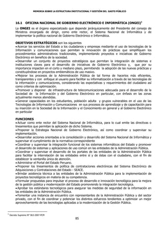 MEMORIA SOBRE LA ESTRUCTURA INSTITUCIONAL Y GESTIÓN DEL GASTO PÚBLICO




         16.1     OFICINA NACIONAL DE GOBIERNO ELECTRÓNICO E INFORMÁTICA (ONGEI)1
         La ONGEI es el órgano especializado que depende jerárquicamente del Presidente del consejo de
         Ministros encargada de dirigir, como ente rector, el Sistema Nacional de Informática y de
         implementar la política nacional de Gobierno Electrónico e Informática.

         OBJETIVOS ESTRATÉGICOS son los siguientes
          Acercar los servicios del Estado a los ciudadanos y empresas mediante el uso de tecnologías de la
         Información y comunicaciones que permitan la innovación de prácticas que simplifiquen los
         procedimientos administrativos tradicionales, implementando proyectos e iniciativas de Gobierno
         Electrónico en beneficio de la sociedad.
          Desarrollar un conjunto de proyectos estratégicos que permitan la integración de sistemas e
         instituciones claves para el desarrollo de iniciativas de Gobierno Electrónico y, que por su
         importancia impacten en el corto y mediano plazo, permitiendo la adopción de las nuevas prácticas y
         constituyéndose en proyectos emblemáticos de uso masivo.
          Mejorar los procesos de la Administración Pública de tal forma de hacerlos más eficientes,
         transparentes y con enfoque al usuario para facilitar su informatización a través de las tecnologías de
         la información y comunicaciones, considerando las expectativas y requerimientos del ciudadano así
         como criterios de optimización.
          Promover y disponer de infraestructura de telecomunicaciones adecuada para el desarrollo de la
         Sociedad de la Información y del Gobierno Electrónico en particular, con énfasis en las zonas
         actualmente menos atendidas.
          Generar capacidades en los estudiantes, población adulta y grupos vulnerables en el uso de las
         Tecnologías de Información y Comunicaciones en sus procesos de aprendizaje y de capacitación para
         su inserción en la Sociedad de la Información y el Conocimiento en general y al Gobierno Electrónico
         en particular

         FUNCIONES
          Actuar como ente rector del Sistema Nacional de Informática, para lo cual emite las directivas o
         lineamientos que permitan la aplicación de dicho Sistema.
          Proponer la Estrategia Nacional de Gobierno Electrónico, así como coordinar y supervisar su
         implementación.
          Desarrollar acciones orientadas a la consolidación y desarrollo del Sistema Nacional de Informática y
         supervisar el cumplimiento de la normativa correspondiente
          Coordinar y supervisar la integración funcional de los sistemas informáticos del Estado y promover
         el desarrollo de sistemas y aplicaciones de uso común en las entidades de la Administración Pública.
          Coordinar y supervisar el desarrollo de los portales de las entidades de la Administración Pública
         para facilitar la interrelación de las entidades entre sí y de éstas con el ciudadano, con el fin de
         establecer la ventanilla única de atención.
          Administrar el Portal del Estado Peruano.
          Proponer los lineamientos de política de contrataciones electrónicas del Sistema Electrónico de
         Adquisiciones y Contrataciones del Estado - SEACE.
          Brindar asistencia técnica a las entidades de la Administración Pública para la implementación de
         proyectos tecnológicos en materia de su competencia.
          Formular propuestas para impulsar el proceso de desarrollo e innovación tecnológica para la mejora
         de la gestión pública y modernización del Estado promoviendo la integración tecnológica.
          Aprobar los estándares tecnológicos para asegurar las medidas de seguridad de la información en
         las entidades de la Administración Pública.
          Fomentar una instancia de encuentro con representantes de la Administración Pública y del sector
         privado, con el fin de coordinar y potenciar los distintos esfuerzos tendientes a optimizar un mejor
         aprovechamiento de las tecnologías aplicadas a la modernización de la Gestión Pública.


1
    Decreto Supremo N° 063-2007-PCM
                                                       85
 