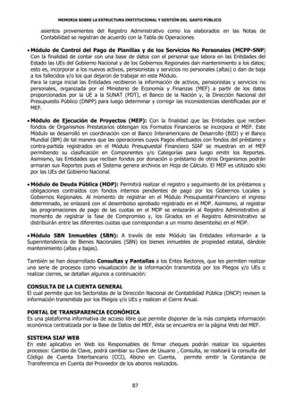 MEMORIA SOBRE LA ESTRUCTURA INSTITUCIONAL Y GESTIÓN DEL GASTO PÚBLICO

     asientos provenientes del Registro Administrativo como los elaborados en las Notas de
     Contabilidad se registran de acuerdo con la Tabla de Operaciones.

 Módulo de Control del Pago de Planillas y de los Servicios No Personales (MCPP-SNP)
  Con la finalidad de contar con una base de datos con el personal que labora en las Entidades del
  Estado las UEs del Gobierno Nacional y de los Gobiernos Regionales dan mantenimiento a los datos;
  esto es, incorporar a los nuevos activos, pensionistas y servicios no personales (altas) o dan de baja
  a los fallecidos y/o los que dejaron de trabajar en este Módulo.
  Para la carga inicial las Entidades recibieron la información de activos, pensionistas y servicios no
  personales, organizada por el Ministerio de Economía y Finanzas (MEF) a partir de los datos
  proporcionados por la UE a la SUNAT (PDT), el Banco de la Nación y, la Dirección Nacional del
  Presupuesto Público (DNPP) para luego determinar y corregir las inconsistencias identificadas por el
  MEF.

 Módulo de Ejecución de Proyectos (MEP): Con la finalidad que las Entidades que reciben
  fondos de Organismos Prestatarios obtengan los Formatos Financieros se incorpora el MEP. Este
  Módulo se desarrolló en coordinación con el Banco Interamericano de Desarrollo (BID) y el Banco
  Mundial (BM) de tal manera que las operaciones cuyos Pagos efectuados con fondos del préstamo y
  contra-partida registrados en el Módulo Presupuestal Financiero SIAF se muestran en el MEP
  permitiendo su clasificación en Componentes y/o Categorías para luego emitir los Reportes.
  Asimismo, las Entidades que reciban fondos por donación o préstamo de otros Organismos podrán
  armaran sus Reportes pues el Sistema genera archivos en Hoja de Cálculo. El MEP es utilizado sólo
  por las UEs del Gobierno Nacional.

 Módulo de Deuda Pública (MDP): Permitirá realizar el registro y seguimiento de los préstamos y
  obligaciones contraídos con fondos internos pendientes de pago por los Gobiernos Locales y
  Gobiernos Regionales. Al momento de registrar en el Módulo Presupuestal-Financiero el ingreso
  determinado, se enlazará con el desembolso aprobado registrado en el MDP. Asimismo, al registrar
  las programaciones de pago de las cuotas en el MDP se enlazarán al Registro Administrativo al
  momento de registrar la fase de Compromiso y, los Girados en el Registro Administrativo se
  distribuirán entre las diferentes cuotas que correspondan a un mismo desembolso en el MDP.

 Módulo SBN Inmuebles (SBN): A través de este Módulo las Entidades informarán a la
Superintendencia de Bienes Nacionales (SBN) los bienes inmuebles de propiedad estatal, dándole
mantenimiento (altas y bajas).

También se han desarrollado Consultas y Pantallas a los Entes Rectores, que les permiten realizar
una serie de procesos como visualización de la información transmitida por los Pliegos y/o UEs o
realizar cierres, se detallan algunos a continuación:

CONSULTA DE LA CUENTA GENERAL
El cual permite que los Sectoristas de la Dirección Nacional de Contabilidad Pública (DNCP) revisen la
información transmitida por los Pliegos y/o UEs y realicen el Cierre Anual.

PORTAL DE TRANSPARENCIA ECONÓMICA
Es una plataforma informativa de acceso libre que permite disponer de la más completa información
económica centralizada por la Base de Datos del MEF, ésta se encuentra en la página Web del MEF.

SISTEMA SIAF WEB
En este aplicativo en Web los Responsables de firmar cheques podrán realizar los siguientes
procesos: Cambio de Clave, podrá cambiar su Clave de Usuario , Consulta, se realizará la consulta del
Código de Cuenta Interbancario (CCI), Abono en Cuenta, permite emitir la Constancia de
Transferencia en Cuenta del Proveedor de los abonos realizados.



                                             87
 