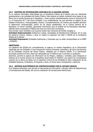 MEMORIA SOBRE LA ESTRUCTURA INSTITUCIONAL Y GESTIÓN DEL GASTO PÚBLICO



16.3 SISTEMA DE INTEGRACIÓN CONTABLE DE LA NACIÓN (SICON)
Es un sistema informático desarrollado por la Contaduría Pública de la Nación para ser distribuido
gratuitamente a las entidades del Sector Público. Este sistema se realizó, teniendo como bases la Ley
Marco de la Cuenta General de la República, y otras normas complementarias como el Instructivo Nº
6 y el Instructivo Nº 7 del Cierre Contable y sus modificatorias, los que permiten el registro de los
Estados Financieros y Presupuestales, Anexos y Complementarios, los mismos que también permiten
la elaboración computarizada, dentro de los plazos establecidos, de la Cuenta General de la
República, en forma confiable, generando información para el Análisis de los Resultados obtenidos.
Además tiene incorporado el Módulo del Vaso de Leche para Contraloría.
Para brindar mayor facilidad a los usuarios existen dos versiones del SICON, dirigidas a:
Actividad Gubernamental (Gobiernos Locales, Sociedades de Beneficencias Públicas). En el caso
de Gobierno Central, Cetares y otros se realiza la migración Vía SIAF a SICON de la Contaduría
Pública de la Nación.
Actividad Empresarial (Entidades Autónomas y Empresas que no están comprendidas en la DNPP
y FONAFE).

OBJETIVOS:
Los objetivos del SICON son, principalmente, la captura, en medios magnéticos, de la Información
registrada por las Entidades a nivel nacional de manera trimestral, semestral y de Cierre del Ejercicio
de las Entidades Usuarias del Sector Público, validadas por el Sistema SICON. Si la información
procesada presenta errores, éstos son detectados por el Sistema que no permite su grabación.
Asimismo, permite la captura de información de los Pliegos, validada y confiable, para Integrarla al
Sistema de la Cuenta General de la República desarrollado en ORACLE, que genera los Consolidados
creando así un Banco de Datos con el respectivo control de las Entidades la está a disposición de las
Entidades Rectoras, Contraloría, el Congreso y otros, en forma clara, transparente y oportuna.

16.4 SISTEMA ELECTRÓNICO DE CONTRATACIONES CON EL ESTADO (SEACE)
Es el Sistema electrónico que permite el intercambio de información y difusión sobre las Adquisiciones
y Contrataciones del Estado, así como la realización de transacciones electrónicas.
       .




                                             89
 