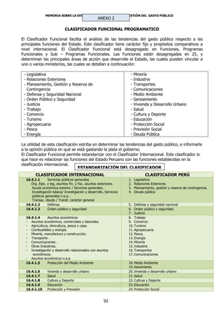 MEMORIA SOBRE LA ESTRUCTURA INSTITUCIONAL Y GESTIÓN DEL GASTO PÚBLICO
                                                  ANEXO 2

                            CLASIFICADOR FUNCIONAL PROGRAMATICO

El Clasificador Funcional facilita el análisis de las tendencias del gasto público respecto a las
principales funciones del Estado. Este clasificador tiene carácter fijo y propósitos comparativos a
nivel internacional. El Clasificador Funcional está desagregado en Funciones, Programas
Funcionales y Sub – Programas Funcionales. Las Funciones están desagregadas en 25, y
determinan las principales áreas de acción que desarrolle el Estado, las cuales pueden vincular a
uno o varios ministerios, las cuales se detallan a continuación:

 - Legislativa                                                      -   Minería
 - Relaciones Exteriores                                            -   Industria
 - Planeamiento, Gestión y Reserva de                               -   Transportes
   Contingencia                                                     -   Comunicaciones
 - Defensa y Seguridad Nacional                                     -   Medio Ambiente
 - Orden Público y Seguridad                                        -   Saneamiento
 - Justicia                                                         -   Vivienda y Desarrollo Urbano
 - Trabajo                                                          -   Salud
 - Comercio                                                         -   Cultura y Deporte
 - Turismo                                                          -   Educación
 - Agropecuaria                                                     -   Protección Social
 - Pesca                                                            -   Previsión Social
 - Energía                                                          -   Deuda Pública

La utilidad de esta clasificación estriba en determinar las tendencias del gasto público, e informarle
a la opinión pública en qué se está gastando la plata el gobierno.
El Clasificador Funcional permite estandarizar con el Clasificador Internacional. Este clasificador lo
que hace es relacionar las funciones del Estado Peruano con las funciones establecidas en la
clasificación internacional.
                                 ESTANDARIZACIÓN DEL CLASIFICADOR
        CLASIFICADOR INTERNACIONAL                                             CLASIFICADOR PERÚ
  16.4.1.1      Servicios públicos generales                       1.   Legislativa
     Órg. Ejec. y leg, asuntos fin. y fisc. asuntos exteriores.    2.   Relaciones Exteriores
     Ayuda económica exterior / Servicios generales.               3.   Planeamiento, gestión y reserva de contingencia.
     Investigación básica/ Investigación y desarrollo. Servicios   4.   Deuda pública
     públicos generales n.e.p .
     Transac. deuda / Transf. carácter general
  16.4.1.2      Defensa                                            5. Defensa y seguridad nacional
  16.4.1.3      Orden público y seguridad                          6. Orden público y seguridad.
                                                                   7. Justicia
  16.4.1.4     Asuntos económicos                                  8. Trabajo
  - Asuntos económicos, comerciales y laborales.                   9. Comercio
  - Agricultura, silvicultura, pesca y casa.                       10. Turismo
  - Combustibles y energía.                                        11. Agropecuaria
  - Minería, manufactura y construcción.                           12. Pesca.
  - Transporte .                                                   13. Energía
  - Comunicaciones .                                               14. Minería
  - Otras Industrias.                                              15. Industria
  - Investigación y desarrollo relacionados con asuntos            16. Transportes
      económicos.                                                  17. Comunicaciones
  - Asuntos económicos n.e.p
  16.4.1.5     Protección del Medio Ambiente                       18. Medio Ambiente
                                                                   19. Sanemiento
  16.4.1.6      Vivenda y desarrollo urbano                        20. Vivienda y desarrollo urbano
  16.4.1.7      Salud                                              21. Salud
  16.4.1.8      Cultura y Deporte                                  22. Cultrua y Deporte
  16.4.1.9      Educación                                          23. Educación
  16.4.1.10     Protección y Previsión                             24. Protección Social


                                                      92
 