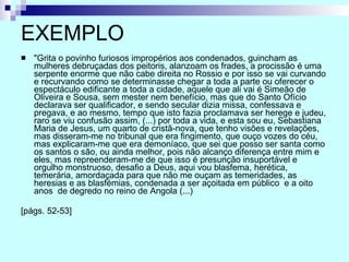 EXEMPLO "Grita o povinho furiosos impropérios aos condenados, guincham as mulheres debruçadas dos peitoris, alanzoam os frades, a procissão é uma serpente enorme que não cabe direita no Rossio e por isso se vai curvando e recurvando como se determinasse chegar a toda a parte ou oferecer o espectáculo edificante a toda a cidade, aquele que ali vai é Simeão de Oliveira e Sousa, sem mester nem benefício, mas que do Santo Ofício declarava ser qualificador, e sendo secular dizia missa, confessava e pregava, e ao mesmo, tempo que isto fazia proclamava ser herege e judeu, raro se viu confusão assim, (...) por toda a vida, e esta sou eu, Sebastiana Maria de Jesus, um quarto de cristã-nova, que tenho visões e revelações, mas disseram-me no tribunal que era fingimento, que ouço vozes do céu, mas explicaram-me que era demoníaco, que sei que posso ser santa como os santos o são, ou ainda melhor, pois não alcanço diferença entre mim e eles, mas repreenderam-me de que isso é presunção insuportável e orgulho monstruoso, desafio a Deus, aqui vou blasfema, herética, temerária, amordaçada para que não me ouçam as temeridades, as heresias e as blasfémias, condenada a ser açoitada em público  e a oito anos  de degredo no reino de Angola (...)  [págs. 52-53] 
