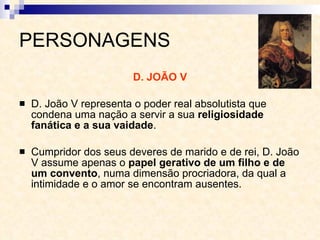 PERSONAGENS D. JOÃO V D. João V representa o poder real absolutista que condena uma nação a servir a sua  religiosidade fanática e a sua vaidade . Cumpridor dos seus deveres de marido e de rei, D. João V assume apenas o  papel gerativo de um filho e de um convento , numa dimensão procriadora, da qual a intimidade e o amor se encontram ausentes. 