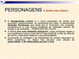 PERSONAGENS  D. MARIA ANA JOSEFA   A  transgressão onírica  é a única expressão da rainha que sucumbe, posteriormente, ao sentimento de culpa. A pecaminosa  atracção incestuosa  que sente por D. Francisco, seu cunhado, conduzem-na a uma busca constante de redenção através da oração e da confissão. - COMPLEXO DE CULPA. A rainha  vive num ambiente repressivo , cujas proibições regem a sua existência e para a qual não há fuga possível, a não ser através do sonho, onde pode explorar a sua sensualidade.  Consciente da virilidade e da infidelidade do marido (abundam os filhos bastardos), D. Maria Ana assume uma atitude de  passividade  e de infelicidade perante a vida . 
