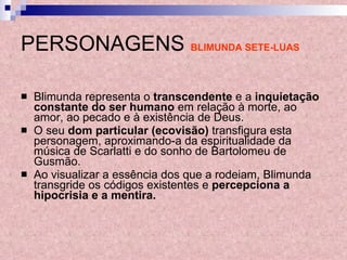 PERSONAGENS   BLIMUNDA SETE-LUAS Blimunda representa o  transcendente  e a  inquietação constante do ser humano  em relação à morte, ao amor, ao pecado e à existência de Deus.  O seu  dom particular (ecovisão)  transfigura esta personagem, aproximando-a da espiritualidade da música de Scarlatti e do sonho de Bartolomeu de Gusmão.  Ao visualizar a essência dos que a rodeiam, Blimunda transgride os códigos existentes e  percepciona a hipocrisia e a mentira. 