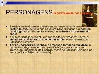 PERSONAGENS  BARTOLOMEU DE GUSMÃO Bartolomeu de Gusmão evidenciou, ao longo da obra, uma  profunda crise de fé , a que as leituras diversificadas e a  postura "antidogmática " não serão alheios, numa  busca incessante do saber . A sua personagem risível - era conhecido por "Voador" - torna-o  elemento catalisador do voo do passarola , conjuntamente com Baltasar e Blimunda.  A tríade   corporiza o sonho e o empenho tornados realidade , a par da desgraça, também ela, partilhada (loucura e morte, em Toledo, de Bartolomeu de Gusmão, morte de Baltasar Sete-Sóis no auto-de-fé e solidão de Blimunda). 