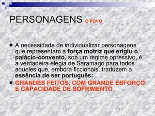 PERSONAGENS  O POVO A necessidade de individualizar personagens que representam a  força motriz que erigiu o palácio-convento , sob um regime opressivo, é a verdadeira elegia de Saramago para todos aqueles que, embora ficcionais, traduzem a  essência de ser português:  GRANDES FEITOS, COM GRANDE ESFORÇO E CAPACIDADE DE SOFRIMENTO 