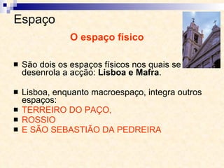 Espaço  São dois os espaços físicos nos quais se desenrola a acção:  Lisboa e Mafra . Lisboa, enquanto macroespaço, integra outros espaços:  TERREIRO DO PAÇO,  ROSSIO  E SÃO SEBASTIÃO DA PEDREIRA O espaço físico 