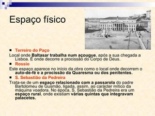 Espaço físico Terreiro do Paço Local onde  Baltasar trabalha num açougue , após a sua chegada a Lisboa. É onde decorre a procissão do Corpo de Deus. Rossio Este espaço aparece no início da obra como o local onde decorrem o  auto-de-fé e a procissão da Quaresma ou dos penitentes. S. Sebastião da Pedreira Trata-se de um  espaço relacionado com a passarola  do padre Bartolomeu de Gusmão, ligada, assim, ao carácter mítico da máquina voadora. No época, S. Sebastião da Pedreira era um  espaço rural , onde existiam  várias quintas que integravam palacetes. 