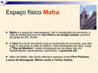 Espaço físico  Mafra   Mafra  é o segundo macroespaço. Até à construção do convento, a vida de Mafra decorria na  vila velha e no antigo castelo , próximo da igreja de Sto. André.  A  Vela  foi o local escolhido para a construção do convento, que deu lugar à vila nova, à volta do edifício. Nas imediações da obra, surge a  "Ilha da Madeira ", onde começaram por se alojar dez mil trabalhadores, ascendendo, mais tarde, a  quarenta mil . Além de Mafra, são ainda referidos espaços como  Pêro Pinheiro, a serra do Barregudo, Monte Junto e Torres Vedras . 