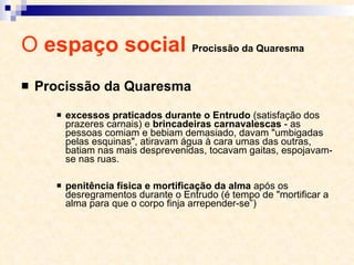 O  espaço social  Procissão da Quaresma Procissão da Quaresma excessos praticados durante o Entrudo  (satisfação dos prazeres carnais) e  brincadeiras carnavalescas  - as pessoas comiam e bebiam demasiado, davam "umbigadas pelas esquinas", atiravam água à cara umas das outras, batiam nas mais desprevenidas, tocavam gaitas, espojavam-se nas ruas. penitência física e mortificação   da alma  após os desregramentos durante o Entrudo (é tempo de "mortificar a alma para que o corpo finja arrepender-se”) 