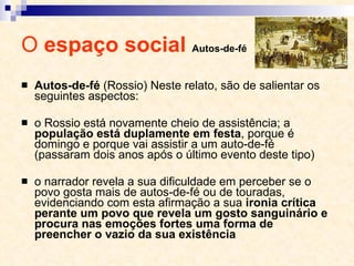 O  espaço social  Autos-de-fé Autos-de-fé  (Rossio) Neste relato, são de salientar os seguintes aspectos: o Rossio está novamente cheio de assistência; a  população está duplamente em festa , porque é domingo e porque vai assistir a um auto-de­fé (passaram dois anos após o último evento deste tipo) o narrador revela a sua dificuldade em perceber se o povo gosta mais de autos-de-fé ou de touradas, evidenciando com esta afirmação a sua  ironia crítica perante um povo que revela um gosto sanguinário e procura nas emoções fortes uma forma de preencher o vazio da sua existência 