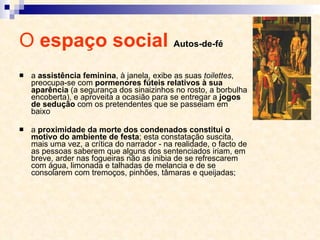 O  espaço social  Autos-de-fé a  assistência feminina , à janela, exibe as suas  toilettes , preocupa-se com  pormenores fúteis relativos à sua aparência  (a segurança dos sinaizinhos no rosto, a borbulha encoberta), e aproveita a ocasião para se entregar a  jogos de sedução  com os pretendentes que se passeiam em baixo a  proximidade da morte dos condenados constitui o motivo do ambiente de festa ; esta constatação suscita, mais uma vez, a crítica do narrador - na realidade, o facto de as pessoas saberem que alguns dos sentenciados iriam, em breve, arder nas fogueiras não as inibia de se refrescarem com água, limonada e talhadas de melancia e de se consolarem com tremoços, pinhões, tâmaras e queijadas;  