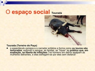 O  espaço social  Tourada Tourada (Terreiro do Paço) o espectáculo começa e o narrador enfatiza a forma como  os touros são torturados , exibindo o sangue, as feridas, as "tripas“ ao  público que, em exaltação, se liberta de inibições  ("os homens em delírio apalpam as mulheres delirantes, e elas esfregam-se por eles sem disfarce” 