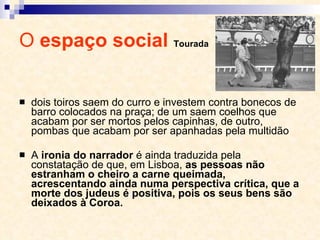 O  espaço social  Tourada dois toiros saem do curro e investem contra bonecos de barro colocados na praça; de um saem coelhos que acabam por ser mortos pelos capinhas, de outro, pombas que acabam por ser apanhadas pela multidão A  ironia do narrador  é ainda traduzida pela constatação de que, em Lisboa,  as pessoas não estranham o cheiro a carne queimada, acrescentando ainda numa perspectiva crítica, que a morte dos judeus é positiva, pois os seus bens são deixados à Coroa. 