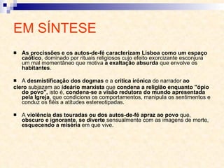 EM SÍNTESE As procissões e os autos-de-fé caracterizam Lisboa como um espaço caótico , dominado por rituais religiosos cujo efeito exorcizante esconjura um mal momentâneo que motiva  a exaltação absurda  que envolve os  habitantes . A  desmistificação dos dogmas  e a  crítica irónica  do narrador  ao clero  subjazem ao  ideário marxista  que  condena a religião enquanto "ópio do povo",  isto é,  condena-se a visão redutora do mundo apresentada pela Igreja , que condiciona os comportamentos, manipula os sentimentos e conduz os fiéis a atitudes estereotipadas. A  violência das touradas ou dos autos-de-fé apraz ao povo  que,  obscuro e ignorante ,  se diverte  sensualmente com as imagens de morte,  esquecendo a miséria  em que vive. 