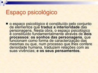 Espaço psicológico o espaço psicológico é constituído pelo conjunto de elementos que  traduz a interioridade  das personagens. Nesta obra, o espaço psicológico é constituído fundamentalmente através de  dois processos :  os sonhos das personagens , que funcionam como forma de caracterização das mesmas ou que, num processo que lhes confere densidade humana, traduzem relações com as suas vivências;  e os seus pensamentos . 