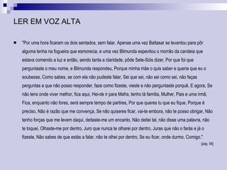 LER EM VOZ ALTA "Por uma hora ficaram os dois sentados, sem falar. Apenas uma vez Baltasar se levantou para pôr alguma lenha na fogueira que esmorecia, e uma vez Blimunda espevitou o morrão da candeia que estava comendo a luz e então, sendo tanta a claridade, pôde Sete-Sóis dizer, Por que foi que perguntaste o meu nome, e Blimunda respondeu, Porque minha mãe o quis saber e queria que eu o soubesse, Como sabes, se com ela não pudeste falar, Sei que sei, não sei como sei, não faças perguntas a que não posso responder, faze como fizeste, vieste e não perguntaste porquê, E agora, Se não tens onde viver melhor, fica aqui, Hei-de ir para Mafra, tenho lá família, Mulher, Pais e uma irmã, Fica, enquanto não fores, será sempre tempo de partires, Por que queres tu que eu fique, Porque é preciso, Não é razão que me convença, Se não quiseres ficar, vai-te embora, não te posso obrigar, Não tenho forças que me levem daqui, deitaste-me um encanto, Não deitei tal, não disse uma palavra, não te toquei, Olhaste-me por dentro, Juro que nunca te olharei por dentro, Juras que não o farás e já o fizeste, Não sabes de que estás a falar, não te olhei por dentro, Se eu ficar, onde durmo, Comigo."  [pág. 56] 
