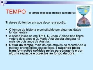 TEMPO  O tempo diegético (tempo da história )   Trata-se do tempo em que decorre a acção. O tempo da história é constituído por algumas datas fundamentais. A acção inicia-se em  1711 . D. João V ainda não fizera vinte e dois anos e D. Maria Ana Josefa chegara há mais de dois anos da Áustria. O fluir do tempo , mais do que através da recorrência a marcos cronológicos específicos,  é sugerido pelas transformações sofridas pelas personagens e por alguns espaços e objectos ao longo da obra . 