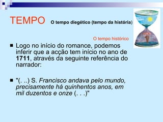O tempo histórico Logo no início do romance, podemos inferir que a acção tem início no ano de  1711 , através da seguinte referência do narrador: "(. ..) S.  Francisco andava pelo mundo, precisamente há quinhentos anos, em mil duzentos e onze  (. . .)"  TEMPO   O tempo diegético (tempo da história )   