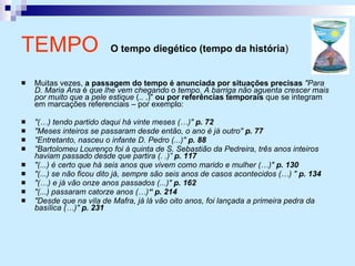 Muitas vezes,  a passagem do tempo é anunciada por situações precisas   "Para D. Maria Ana  é  que lhe vem chegando  o  tempo. A barriga não aguenta crescer mais por muito que  a  pele estique  (.. .)"  ou por referências temporais  que se integram em marcações referenciais – por exemplo: "(…) tendo partido daqui há vinte meses (…)"  p. 72 "Meses inteiros se passaram desde então, o ano é já outro"  p. 77 "Entretanto, nasceu o infante D. Pedro (...)"  p. 88 "Bartolomeu Lourenço foi à quinta de S. Sebastião da Pedreira, três anos inteiros haviam passado desde que partira (. .)”  p. 117 "(...) é certo que há seis anos que vivem como marido e mulher (…)"  p. 130 "(...) se não ficou dito já, sempre são seis anos de casos acontecidos (…) "  p. 134 "(…) e já vão onze anos passados (...)"  p. 162 "(...) passaram catorze anos (…) “ p. 214 "Desde que na vila de Mafra, já lá vão oito anos, foi lançada a primeira pedra da basílica (…)"  p. 231 TEMPO   O tempo diegético (tempo da história )   