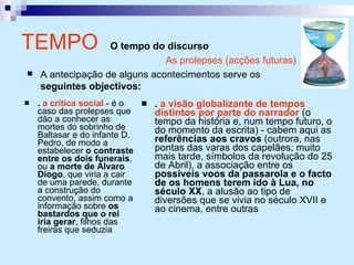 TEMPO  O tempo do discurso .  a crítica social  - é o caso das prolepses que dão a conhecer as mortes do sobrinho de Baltasar e do infante D. Pedro, de modo a estabelecer  o contraste entre os dois funerais , ou  a morte de Álvaro Diogo , que viria a cair de uma parede, durante a construção do convento, assim como a informação sobre  os bastardos que o rei iria gerar , filhos das freiras que seduzia .  a visão globalizante de tempos distintos por parte do narrador  (o tempo da história e, num tempo futuro, o do momento da escrita) - cabem aqui as  referências aos cravos  (outrora, nas pontas das varas dos capelães; muito mais tarde, símbolos da revolução do 25 de Abril), a associação entre os  possíveis voos da passarola e o facto de os homens terem ido à Lua, no século XX , a alusão ao tipo de diversões que se vivia no século XVII e ao cinema, entre outras As prolepses (acções futuras) A antecipação de alguns acontecimentos serve os  seguintes objectivos: 