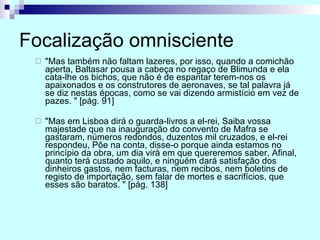 Focalização omnisciente "Mas também não faltam lazeres, por isso, quando a comichão aperta, Baltasar pousa a cabeça no regaço de Blimunda e ela cata-lhe os bichos, que não é de espantar terem-nos os apaixonados e os construtores de aeronaves, se tal palavra já se diz nestas épocas, como se vai dizendo armistício em vez de pazes. " [pág. 91] "Mas em Lisboa dirá o guarda-livros a el-rei, Saiba vossa majestade que na inauguração do convento de Mafra se gastaram, números redondos, duzentos mil cruzados, e el-rei respondeu, Põe na conta, disse-o porque ainda estamos no princípio da obra, um dia virá em que quereremos saber, Afinal, quanto terá custado aquilo, e ninguém dará satisfação dos dinheiros gastos, nem facturas, nem recibos, nem boletins de registo de importação, sem falar de mortes e sacrifícios, que esses são baratos. " [pág. 138] 