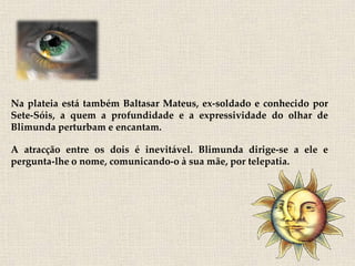 Na plateia está também Baltasar Mateus, ex-soldado e conhecido por
Sete-Sóis, a quem a profundidade e a expressividade do olhar de
Blimunda perturbam e encantam.

A atracção entre os dois é inevitável. Blimunda dirige-se a ele e
pergunta-lhe o nome, comunicando-o à sua mãe, por telepatia.
 