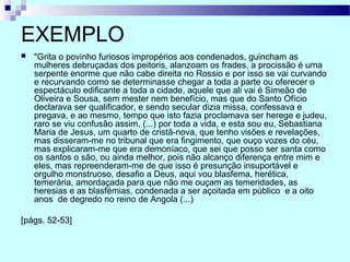 EXEMPLO
 "Grita o povinho furiosos impropérios aos condenados, guincham as
mulheres debruçadas dos peitoris, alanzoam os frades, a procissão é uma
serpente enorme que não cabe direita no Rossio e por isso se vai curvando
e recurvando como se determinasse chegar a toda a parte ou oferecer o
espectáculo edificante a toda a cidade, aquele que ali vai é Simeão de
Oliveira e Sousa, sem mester nem benefício, mas que do Santo Ofício
declarava ser qualificador, e sendo secular dizia missa, confessava e
pregava, e ao mesmo, tempo que isto fazia proclamava ser herege e judeu,
raro se viu confusão assim, (...) por toda a vida, e esta sou eu, Sebastiana
Maria de Jesus, um quarto de cristã-nova, que tenho visões e revelações,
mas disseram-me no tribunal que era fingimento, que ouço vozes do céu,
mas explicaram-me que era demoníaco, que sei que posso ser santa como
os santos o são, ou ainda melhor, pois não alcanço diferença entre mim e
eles, mas repreenderam-me de que isso é presunção insuportável e
orgulho monstruoso, desafio a Deus, aqui vou blasfema, herética,
temerária, amordaçada para que não me ouçam as temeridades, as
heresias e as blasfémias, condenada a ser açoitada em público e a oito
anos de degredo no reino de Angola (...)
[págs. 52-53]
 