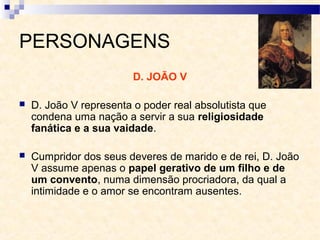 PERSONAGENS
D. JOÃO V
 D. João V representa o poder real absolutista que
condena uma nação a servir a sua religiosidade
fanática e a sua vaidade.
 Cumpridor dos seus deveres de marido e de rei, D. João
V assume apenas o papel gerativo de um filho e de
um convento, numa dimensão procriadora, da qual a
intimidade e o amor se encontram ausentes.
 