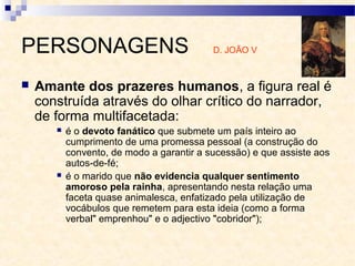 PERSONAGENS D. JOÃO V
 Amante dos prazeres humanos, a figura real é
construída através do olhar crítico do narrador,
de forma multifacetada:
 é o devoto fanático que submete um país inteiro ao
cumprimento de uma promessa pessoal (a construção do
convento, de modo a garantir a sucessão) e que assiste aos
autos-de-fé;
 é o marido que não evidencia qualquer sentimento
amoroso pela rainha, apresentando nesta relação uma
faceta quase animalesca, enfatizado pela utilização de
vocábulos que remetem para esta ideia (como a forma
verbal" emprenhou" e o adjectivo "cobridor");
 
