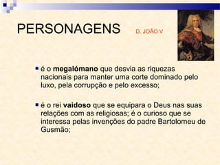  é o megalómano que desvia as riquezas
nacionais para manter uma corte dominado pelo
luxo, pela corrupção e pelo excesso;
 é o rei vaidoso que se equipara o Deus nas suas
relações com as religiosas; é o curioso que se
interessa pelas invenções do padre Bartolomeu de
Gusmão;
PERSONAGENS D. JOÃO V
 
