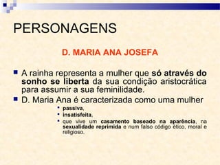 PERSONAGENS
D. MARIA ANA JOSEFA
 A rainha representa a mulher que só através do
sonho se liberta da sua condição aristocrática
para assumir a sua feminilidade.
 D. Maria Ana é caracterizada como uma mulher
 passiva,
 insatisfeita,
 que vive um casamento baseado na aparência, na
sexualidade reprimida e num falso código ético, moral e
religioso.
 
