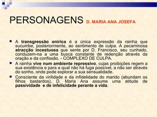 PERSONAGENS D. MARIA ANA JOSEFA
 A transgressão onírica é a única expressão da rainha que
sucumbe, posteriormente, ao sentimento de culpa. A pecaminosa
atracção incestuosa que sente por D. Francisco, seu cunhado,
conduzem-na a uma busca constante de redenção através da
oração e da confissão. - COMPLEXO DE CULPA.
 A rainha vive num ambiente repressivo, cujas proibições regem a
sua existência e para a qual não há fuga possível, a não ser através
do sonho, onde pode explorar a sua sensualidade.
 Consciente da virilidade e da infidelidade do marido (abundam os
filhos bastardos), D. Maria Ana assume uma atitude de
passividade e de infelicidade perante a vida.
 
