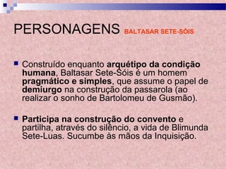 PERSONAGENS BALTASAR SETE-SÓIS
 Construído enquanto arquétipo da condição
humana, Baltasar Sete-Sóis é um homem
pragmático e simples, que assume o papel de
demiurgo na construção da passarola (ao
realizar o sonho de Bartolomeu de Gusmão).
 Participa na construção do convento e
partilha, através do silêncio, a vida de Blimunda
Sete-Luas. Sucumbe às mãos da Inquisição.
 