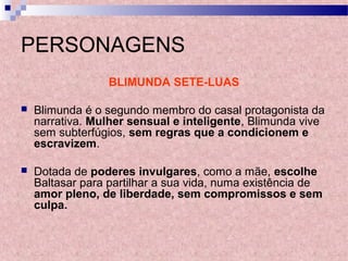 PERSONAGENS
BLIMUNDA SETE-LUAS
 Blimunda é o segundo membro do casal protagonista da
narrativa. Mulher sensual e inteligente, Blimunda vive
sem subterfúgios, sem regras que a condicionem e
escravizem.
 Dotada de poderes invulgares, como a mãe, escolhe
Baltasar para partilhar a sua vida, numa existência de
amor pleno, de liberdade, sem compromissos e sem
culpa.
 