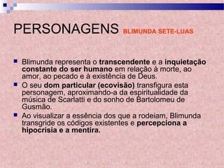 PERSONAGENS BLIMUNDA SETE-LUAS
 Blimunda representa o transcendente e a inquietação
constante do ser humano em relação à morte, ao
amor, ao pecado e à existência de Deus.
 O seu dom particular (ecovisão) transfigura esta
personagem, aproximando-a da espiritualidade da
música de Scarlatti e do sonho de Bartolomeu de
Gusmão.
 Ao visualizar a essência dos que a rodeiam, Blimunda
transgride os códigos existentes e percepciona a
hipocrisia e a mentira.
 