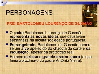 PERSONAGENS
FREI BARTOLOMEU LOURENÇO DE GUSMÃO
 O padre Bartolomeu Lourenço de Gusmão
representa as novas ideias que causavam
estranheza na inculta sociedade portuguesa.
 Estrangeirado, Bartolomeu de Gusmão tornou-
se um alvo apetecido do chacota da corte e da
Inquisição, apesar da protecção real.
 Homem curioso e grande orador sacro (a sua
fama aproxima-o do padre António Vieira).
 