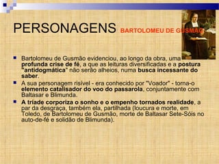 PERSONAGENS BARTOLOMEU DE GUSMÃO
 Bartolomeu de Gusmão evidenciou, ao longo da obra, uma
profunda crise de fé, a que as leituras diversificadas e a postura
"antidogmática" não serão alheios, numa busca incessante do
saber.
 A sua personagem risível - era conhecido por "Voador" - torna-o
elemento catalisador do voo do passarola, conjuntamente com
Baltasar e Blimunda.
 A tríade corporiza o sonho e o empenho tornados realidade, a
par da desgraça, também ela, partilhada (loucura e morte, em
Toledo, de Bartolomeu de Gusmão, morte de Baltasar Sete-Sóis no
auto-de-fé e solidão de Blimunda).
 