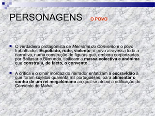 PERSONAGENS O POVO
 O verdadeiro protagonista de Memorial do Convento é o povo
trabalhador. Espoliado, rude, violento, o povo atravessa toda a
narrativa, numa construção de figuras que, embora corporizadas
por Baltasar e Blimunda, tipificam a massa colectiva e anónima
que construiu, de facto, o convento.
 A crítica e o olhar mordaz do narrador enfatizam a escravidão a
que foram sujeitos quarenta mil portugueses, para alimentar o
sonho de um rei megalómano ao qual se atribui a edificação do
Convento de Mafra.
 