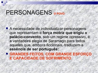 PERSONAGENS O POVO
 A necessidade de individualizar personagens
que representam a força motriz que erigiu o
palácio-convento, sob um regime opressivo, é
a verdadeira elegia de Saramago para todos
aqueles que, embora ficcionais, traduzem a
essência de ser português:
 GRANDES FEITOS, COM GRANDE ESFORÇO
E CAPACIDADE DE SOFRIMENTO
 