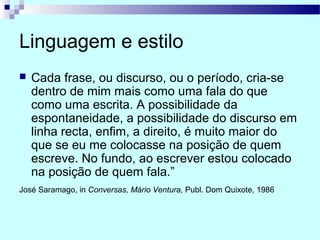 Linguagem e estilo
 Cada frase, ou discurso, ou o período, cria-se
dentro de mim mais como uma fala do que
como uma escrita. A possibilidade da
espontaneidade, a possibilidade do discurso em
linha recta, enfim, a direito, é muito maior do
que se eu me colocasse na posição de quem
escreve. No fundo, ao escrever estou colocado
na posição de quem fala.”
José Saramago, in Conversas, Mário Ventura, Publ. Dom Quixote, 1986
 