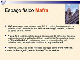 Espaço físico Mafra
 Mafra é o segundo macroespaço. Até à construção do convento, a
vida de Mafra decorria na vila velha e no antigo castelo, próximo
da igreja de Sto. André.
 A Vela foi o local escolhido para a construção do convento, que deu
lugar à vila nova, à volta do edifício. Nas imediações da obra, surge
a "Ilha da Madeira", onde começaram por se alojar dez mil
trabalhadores, ascendendo, mais tarde, a quarenta mil.
 Além de Mafra, são ainda referidos espaços como Pêro Pinheiro,
a serra do Barregudo, Monte Junto e Torres Vedras.
 