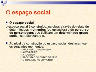 O espaço social
 O espaço social
o espaço social é construído, na obra, através do relato de
determinados momentos (ou episódios) e do percurso
de personagens que tipificam um determinado grupo
social, caracterizando-o.
 Ao nível da construção do espaço social, destacam-se
os seguintes momentos:
 PROCISSÃO DA QUARESMA
 AUTOS-DE-FÉ
 A TOURADA
 PROCISSÃO DO CORPO DE DEUS
 O TRABALHO NO CONVENTO
 