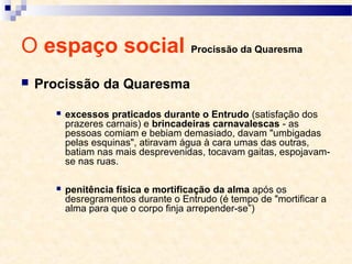O espaço social Procissão da Quaresma
 Procissão da Quaresma
 excessos praticados durante o Entrudo (satisfação dos
prazeres carnais) e brincadeiras carnavalescas - as
pessoas comiam e bebiam demasiado, davam "umbigadas
pelas esquinas", atiravam água à cara umas das outras,
batiam nas mais desprevenidas, tocavam gaitas, espojavam-
se nas ruas.
 penitência física e mortificação da alma após os
desregramentos durante o Entrudo (é tempo de "mortificar a
alma para que o corpo finja arrepender-se”)
 