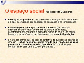 O espaço social Procissão da Quaresma
 descrição da procissão (os penitentes à cabeça, atrás dos frades,
o bispo, as imagens nos andares, as confrarias e as irmandades)
 manifestações de fé que tocavam a histeria (as pessoas
arrastam-se pelo chão, arranham-se, puxam os cabelos,
esbofeteiam-se) enquanto o bispo faz sinais da cruz e um acólito
balança o incensório; os penitentes recorrem à autoflagelação
 o narrador afirma que, apesar da tentativa de purificação através do
incenso, Lisboa permanecia uma cidade suja, caótica e as suas
gentes eram dominadas pela hipocrisia de uma alma que,
ironicamente, este define como "perfumada“.
 