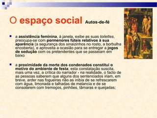 O espaço social Autos-de-fé
 a assistência feminina, à janela, exibe as suas toilettes,
preocupa-se com pormenores fúteis relativos à sua
aparência (a segurança dos sinaizinhos no rosto, a borbulha
encoberta), e aproveita a ocasião para se entregar a jogos
de sedução com os pretendentes que se passeiam em
baixo
 a proximidade da morte dos condenados constitui o
motivo do ambiente de festa; esta constatação suscita,
mais uma vez, a crítica do narrador - na realidade, o facto de
as pessoas saberem que alguns dos sentenciados iriam, em
breve, arder nas fogueiras não as inibia de se refrescarem
com água, limonada e talhadas de melancia e de se
consolarem com tremoços, pinhões, tâmaras e queijadas;
 