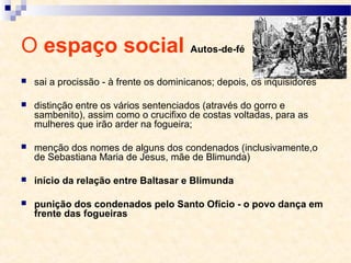O espaço social Autos-de-fé
 sai a procissão - à frente os dominicanos; depois, os inquisidores
 distinção entre os vários sentenciados (através do gorro e
sambenito), assim como o crucifixo de costas voltadas, para as
mulheres que irão arder na fogueira;
 menção dos nomes de alguns dos condenados (inclusivamente,o
de Sebastiana Maria de Jesus, mãe de Blimunda)
 início da relação entre Baltasar e Blimunda
 punição dos condenados pelo Santo Ofício - o povo dança em
frente das fogueiras
 