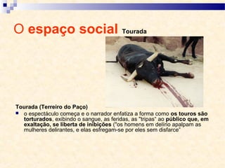 O espaço social Tourada
Tourada (Terreiro do Paço)
 o espectáculo começa e o narrador enfatiza a forma como os touros são
torturados, exibindo o sangue, as feridas, as "tripas“ ao público que, em
exaltação, se liberta de inibições ("os homens em delírio apalpam as
mulheres delirantes, e elas esfregam-se por eles sem disfarce”
 