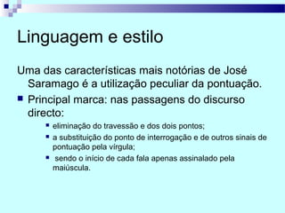 Linguagem e estilo
Uma das características mais notórias de José
Saramago é a utilização peculiar da pontuação.
 Principal marca: nas passagens do discurso
directo:
 eliminação do travessão e dos dois pontos;
 a substituição do ponto de interrogação e de outros sinais de
pontuação pela vírgula;
 sendo o início de cada fala apenas assinalado pela
maiúscula.
 